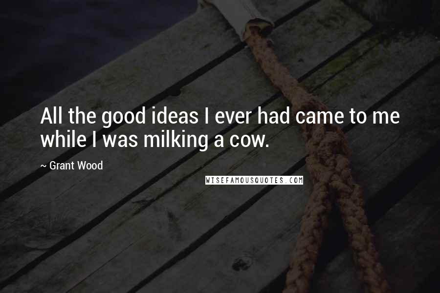 Grant Wood Quotes: All the good ideas I ever had came to me while I was milking a cow.