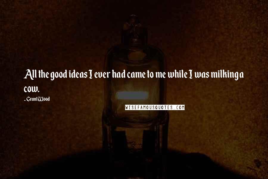 Grant Wood Quotes: All the good ideas I ever had came to me while I was milking a cow.