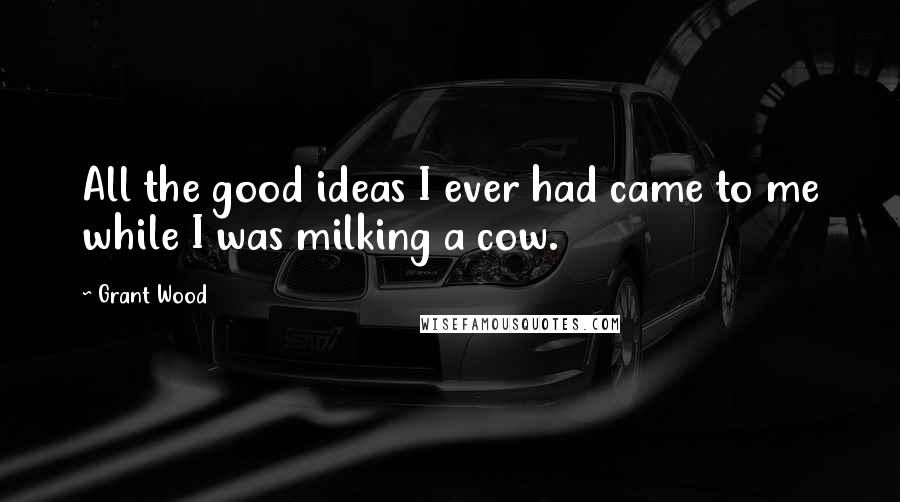 Grant Wood Quotes: All the good ideas I ever had came to me while I was milking a cow.
