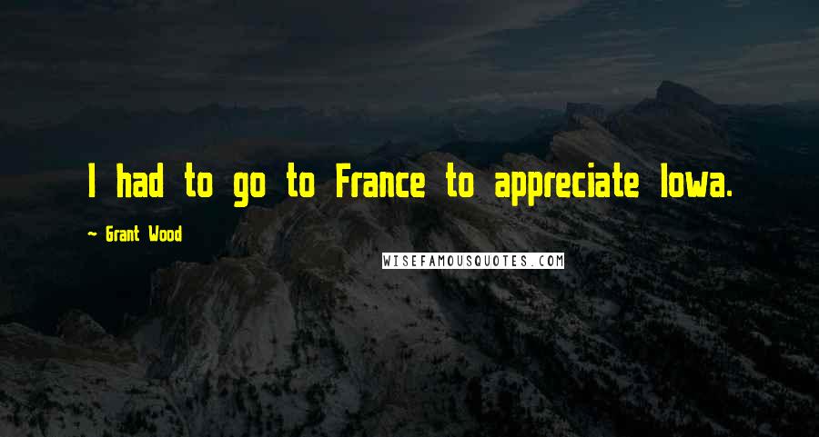 Grant Wood Quotes: I had to go to France to appreciate Iowa.