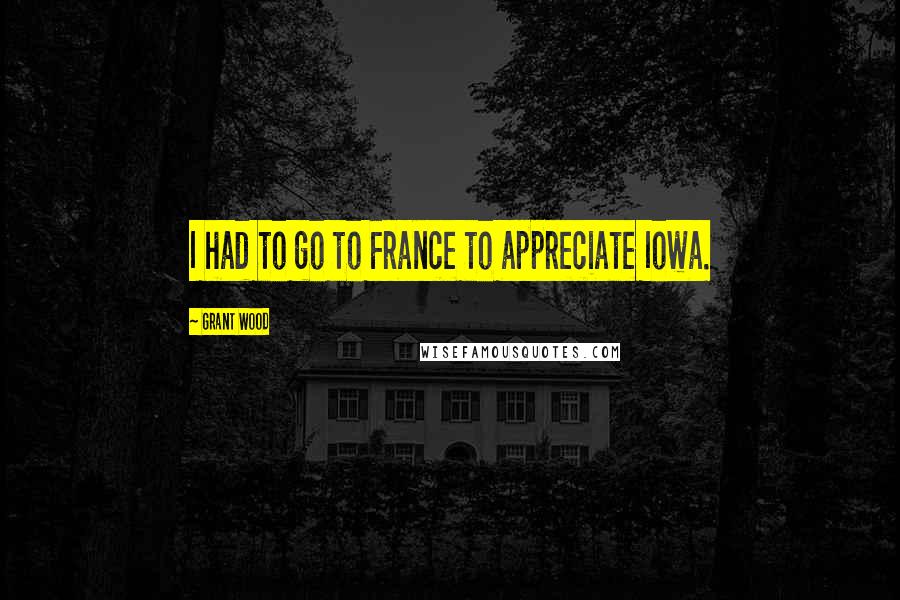 Grant Wood Quotes: I had to go to France to appreciate Iowa.