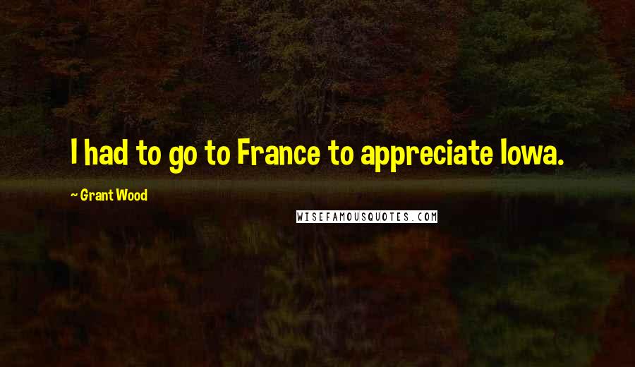 Grant Wood Quotes: I had to go to France to appreciate Iowa.