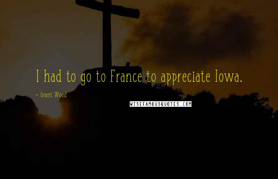 Grant Wood Quotes: I had to go to France to appreciate Iowa.