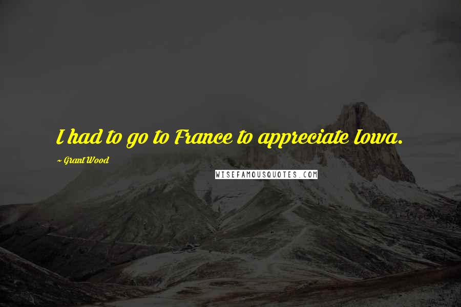Grant Wood Quotes: I had to go to France to appreciate Iowa.
