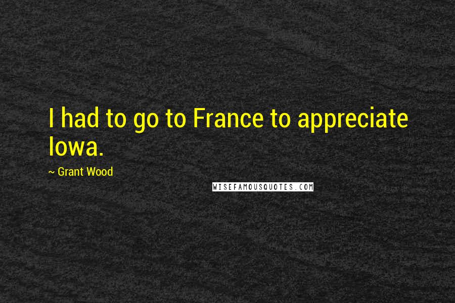 Grant Wood Quotes: I had to go to France to appreciate Iowa.