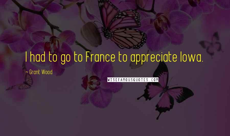 Grant Wood Quotes: I had to go to France to appreciate Iowa.