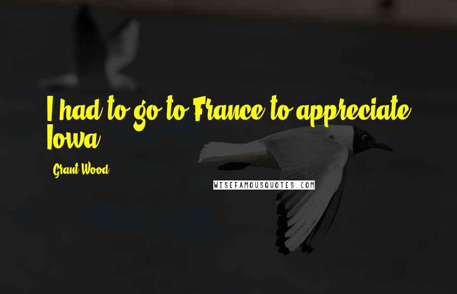 Grant Wood Quotes: I had to go to France to appreciate Iowa.