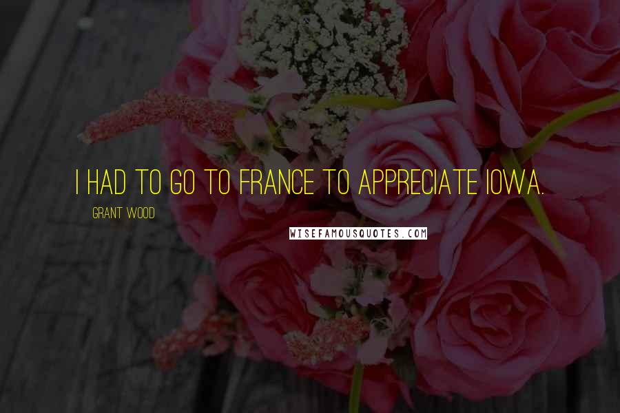 Grant Wood Quotes: I had to go to France to appreciate Iowa.