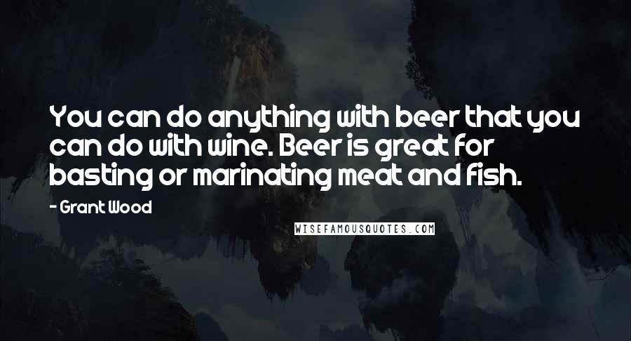 Grant Wood Quotes: You can do anything with beer that you can do with wine. Beer is great for basting or marinating meat and fish.