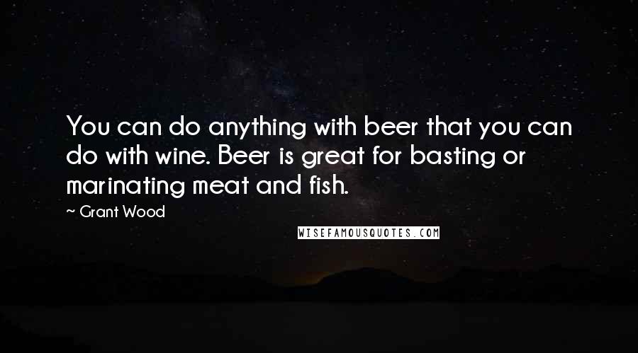 Grant Wood Quotes: You can do anything with beer that you can do with wine. Beer is great for basting or marinating meat and fish.