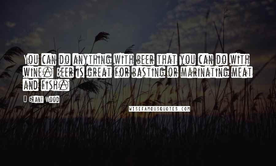 Grant Wood Quotes: You can do anything with beer that you can do with wine. Beer is great for basting or marinating meat and fish.