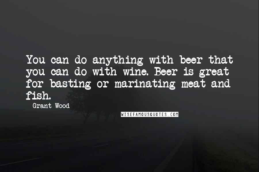 Grant Wood Quotes: You can do anything with beer that you can do with wine. Beer is great for basting or marinating meat and fish.