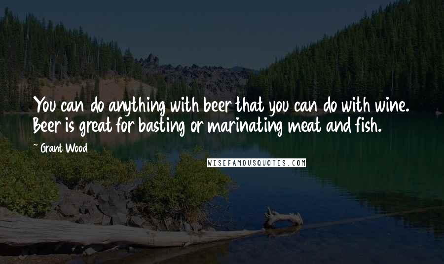 Grant Wood Quotes: You can do anything with beer that you can do with wine. Beer is great for basting or marinating meat and fish.