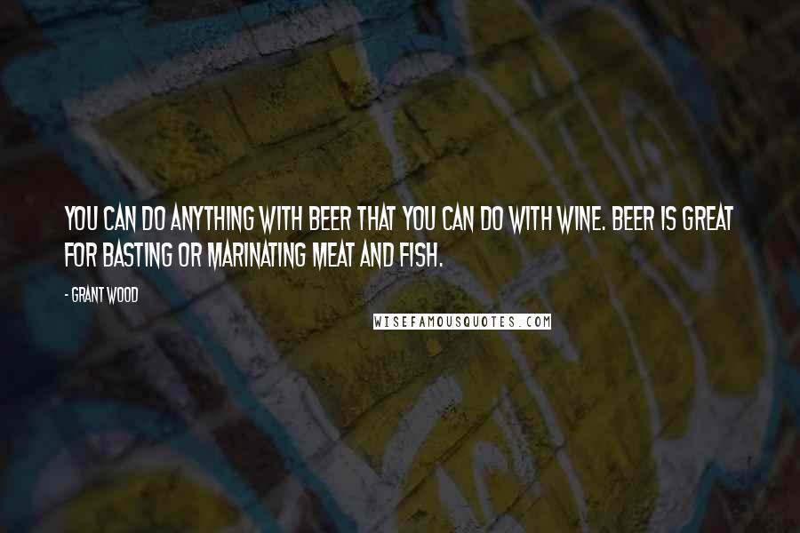 Grant Wood Quotes: You can do anything with beer that you can do with wine. Beer is great for basting or marinating meat and fish.