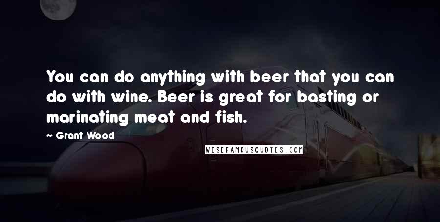 Grant Wood Quotes: You can do anything with beer that you can do with wine. Beer is great for basting or marinating meat and fish.