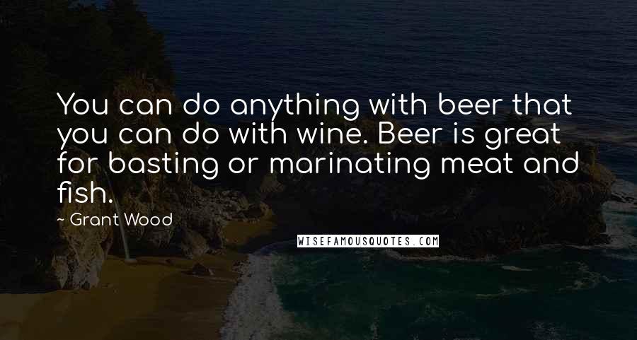 Grant Wood Quotes: You can do anything with beer that you can do with wine. Beer is great for basting or marinating meat and fish.