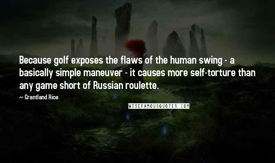 Grantland Rice Quotes: Because golf exposes the flaws of the human swing - a basically simple maneuver - it causes more self-torture than any game short of Russian roulette.