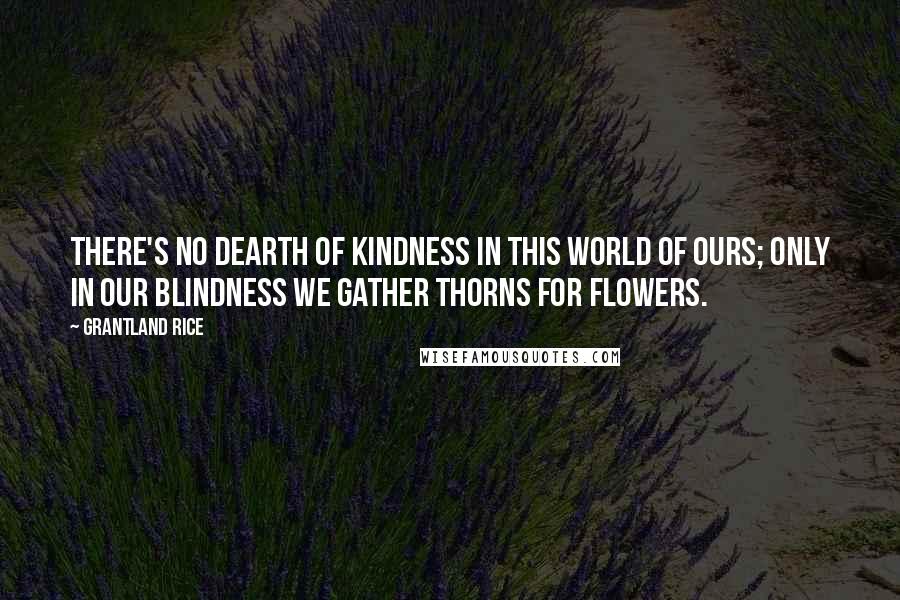 Grantland Rice Quotes: There's no dearth of kindness in this world of ours; Only in our blindness we gather thorns for flowers.