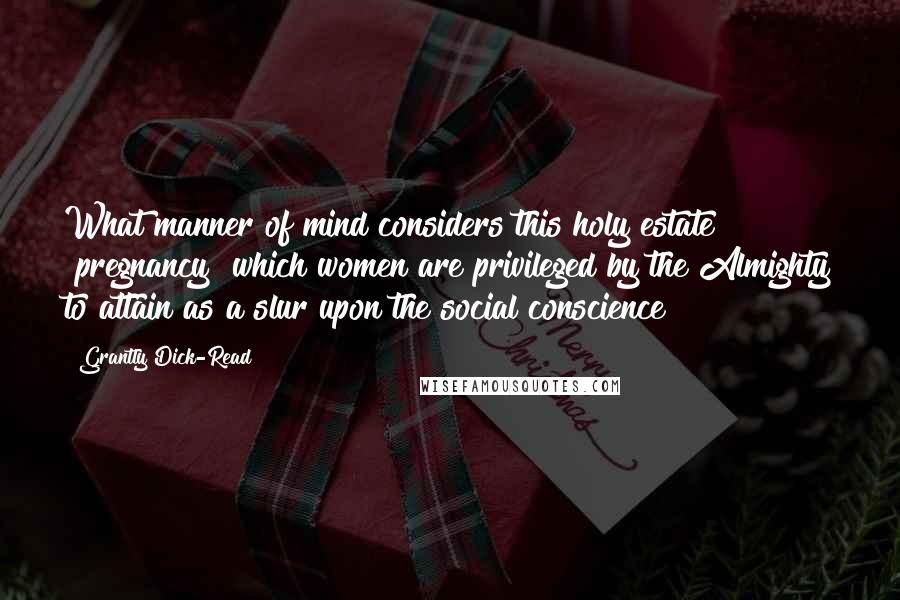 Grantly Dick-Read Quotes: What manner of mind considers this holy estate [pregnancy] which women are privileged by the Almighty to attain as a slur upon the social conscience?