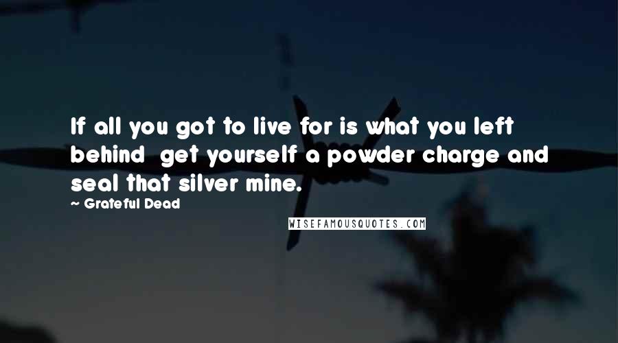 Grateful Dead Quotes: If all you got to live for is what you left behind  get yourself a powder charge and seal that silver mine.
