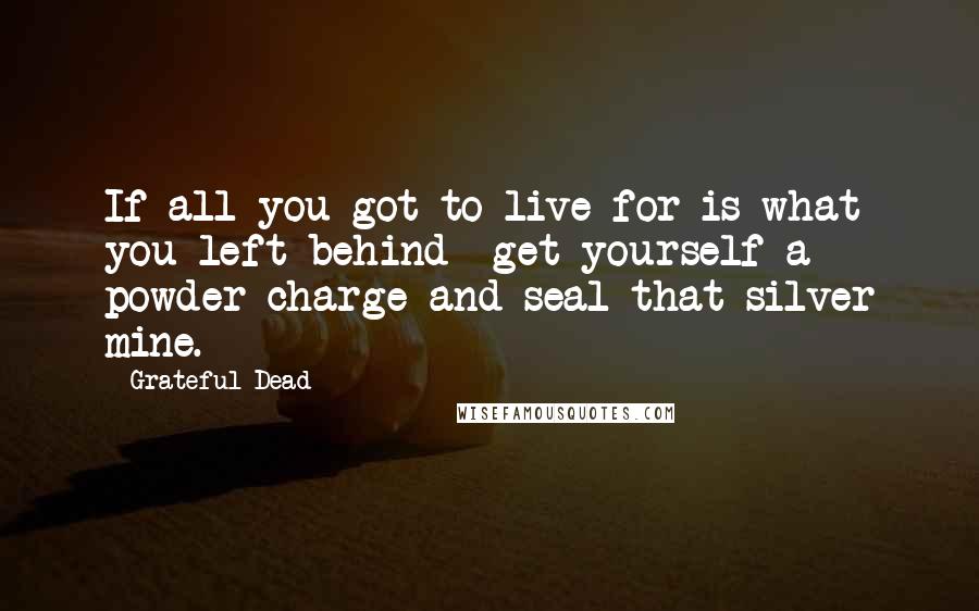 Grateful Dead Quotes: If all you got to live for is what you left behind  get yourself a powder charge and seal that silver mine.