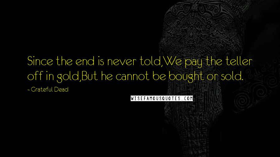 Grateful Dead Quotes: Since the end is never told,We pay the teller off in gold,But he cannot be bought or sold.