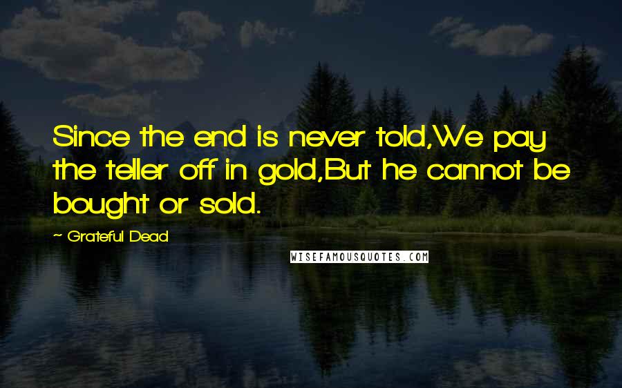 Grateful Dead Quotes: Since the end is never told,We pay the teller off in gold,But he cannot be bought or sold.