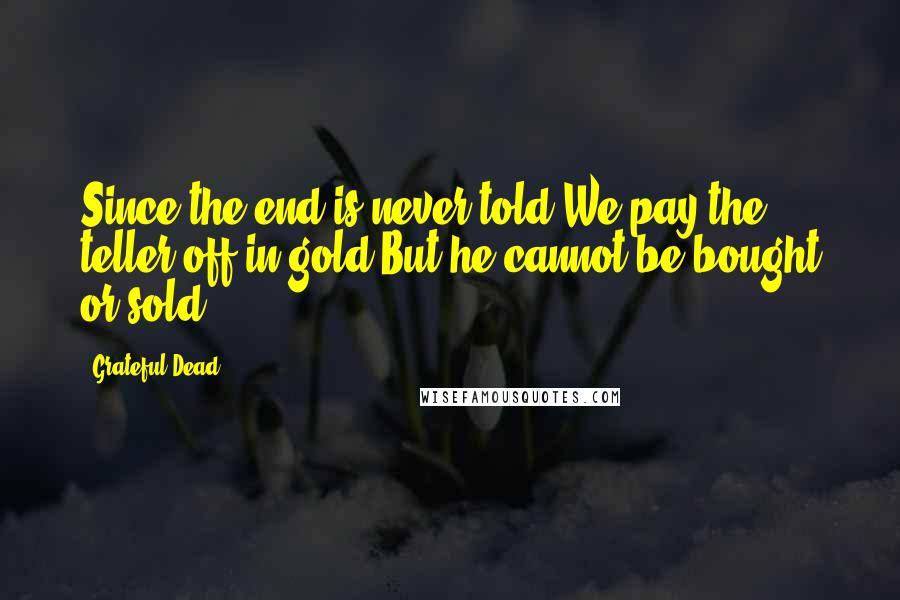 Grateful Dead Quotes: Since the end is never told,We pay the teller off in gold,But he cannot be bought or sold.