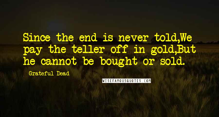 Grateful Dead Quotes: Since the end is never told,We pay the teller off in gold,But he cannot be bought or sold.