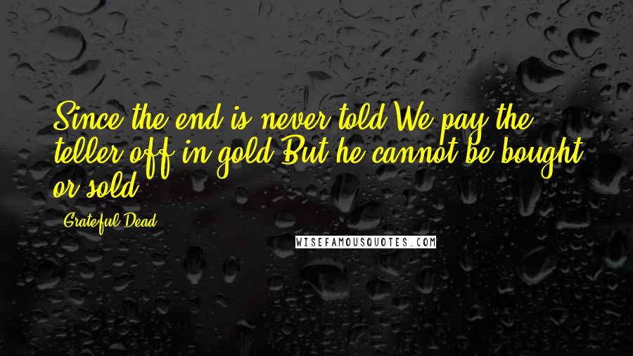 Grateful Dead Quotes: Since the end is never told,We pay the teller off in gold,But he cannot be bought or sold.