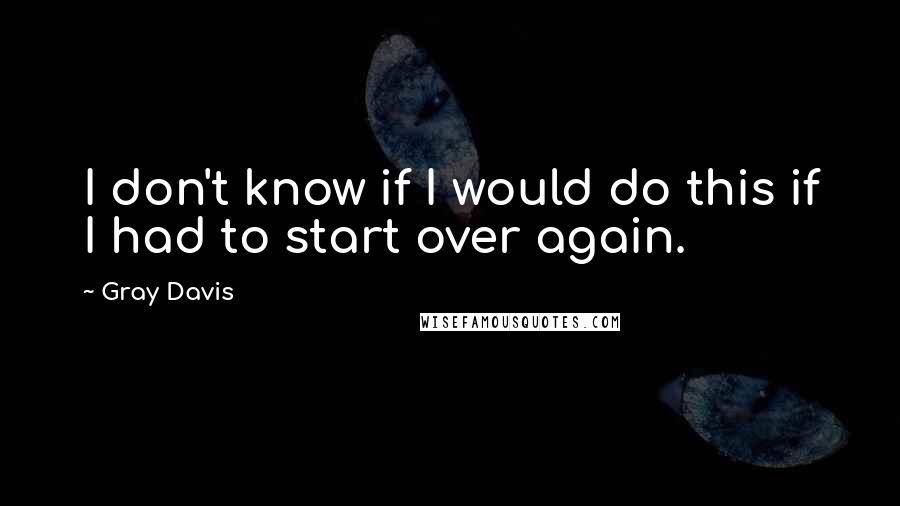 Gray Davis Quotes: I don't know if I would do this if I had to start over again.