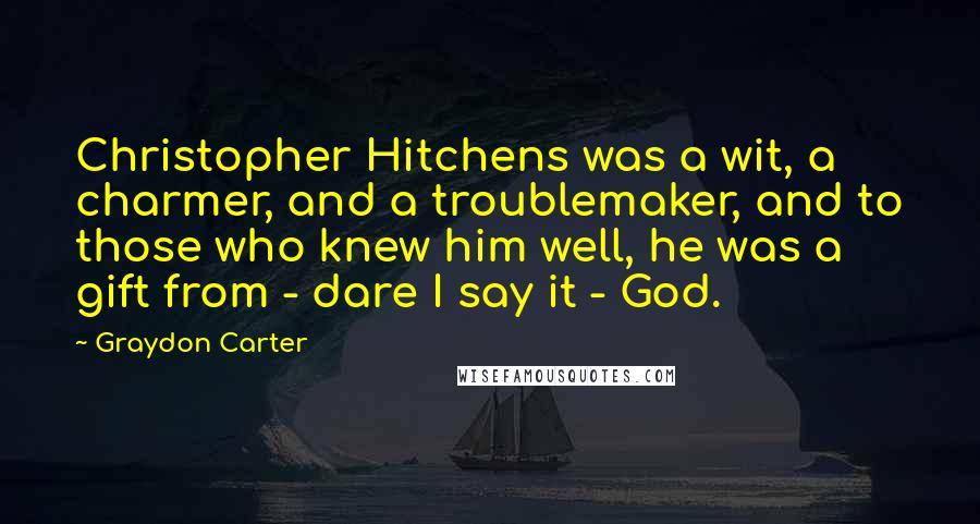 Graydon Carter Quotes: Christopher Hitchens was a wit, a charmer, and a troublemaker, and to those who knew him well, he was a gift from - dare I say it - God.