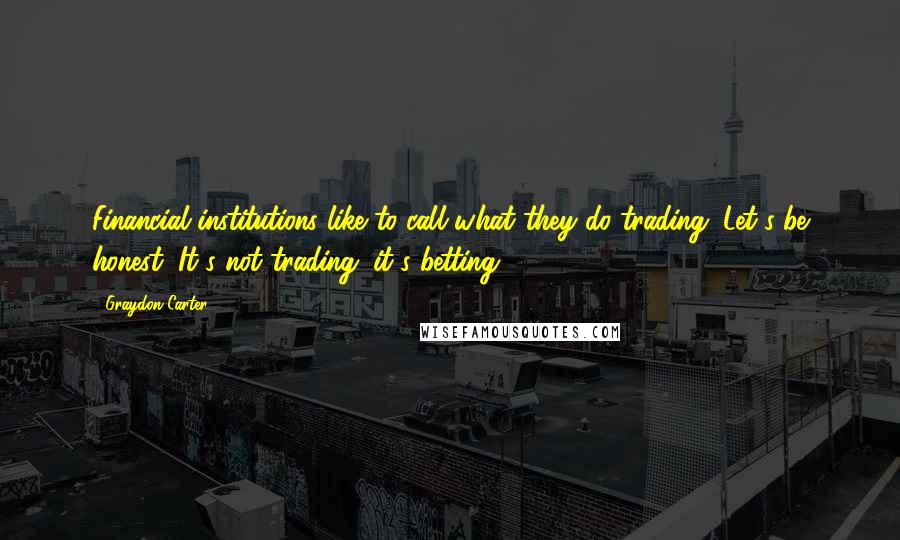 Graydon Carter Quotes: Financial institutions like to call what they do trading. Let's be honest. It's not trading; it's betting.