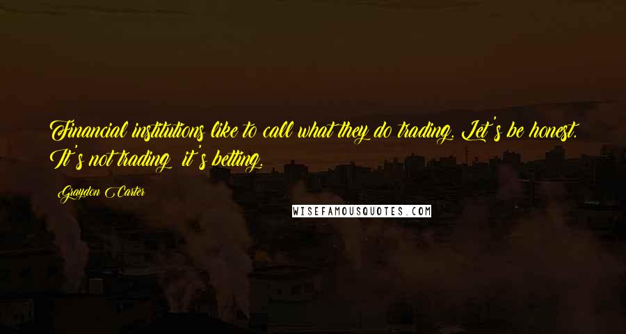 Graydon Carter Quotes: Financial institutions like to call what they do trading. Let's be honest. It's not trading; it's betting.