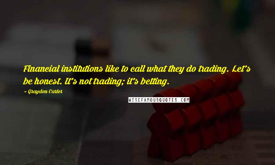 Graydon Carter Quotes: Financial institutions like to call what they do trading. Let's be honest. It's not trading; it's betting.