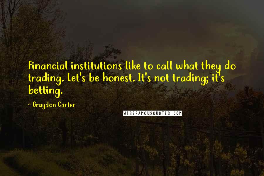 Graydon Carter Quotes: Financial institutions like to call what they do trading. Let's be honest. It's not trading; it's betting.