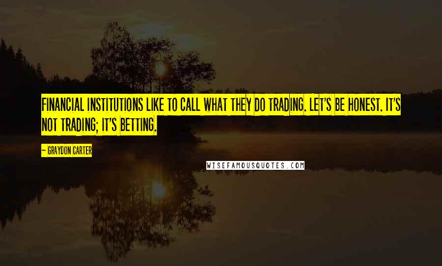 Graydon Carter Quotes: Financial institutions like to call what they do trading. Let's be honest. It's not trading; it's betting.