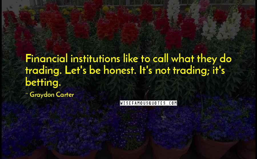 Graydon Carter Quotes: Financial institutions like to call what they do trading. Let's be honest. It's not trading; it's betting.