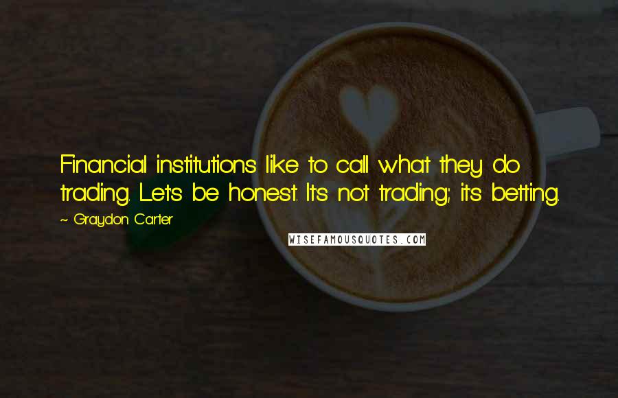 Graydon Carter Quotes: Financial institutions like to call what they do trading. Let's be honest. It's not trading; it's betting.