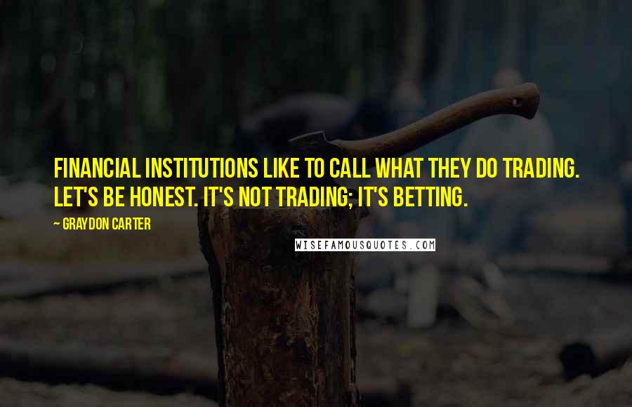 Graydon Carter Quotes: Financial institutions like to call what they do trading. Let's be honest. It's not trading; it's betting.