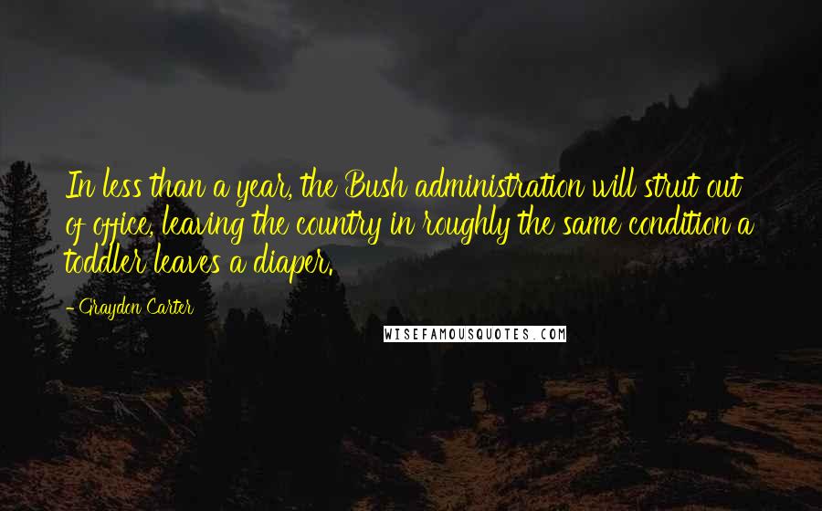 Graydon Carter Quotes: In less than a year, the Bush administration will strut out of office, leaving the country in roughly the same condition a toddler leaves a diaper.