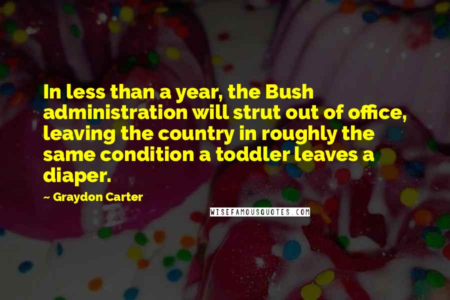 Graydon Carter Quotes: In less than a year, the Bush administration will strut out of office, leaving the country in roughly the same condition a toddler leaves a diaper.