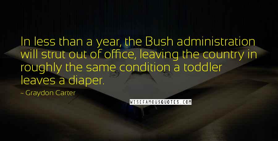 Graydon Carter Quotes: In less than a year, the Bush administration will strut out of office, leaving the country in roughly the same condition a toddler leaves a diaper.