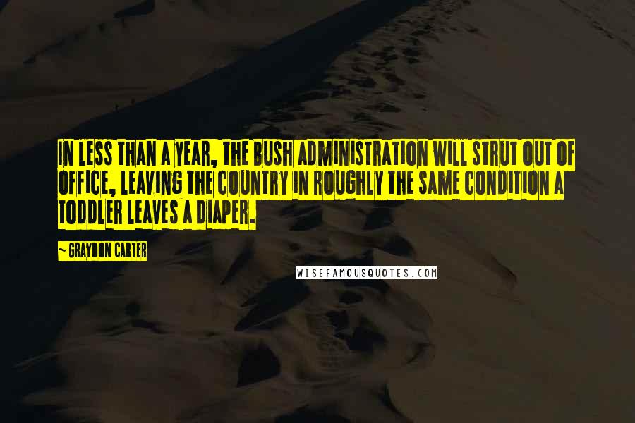 Graydon Carter Quotes: In less than a year, the Bush administration will strut out of office, leaving the country in roughly the same condition a toddler leaves a diaper.