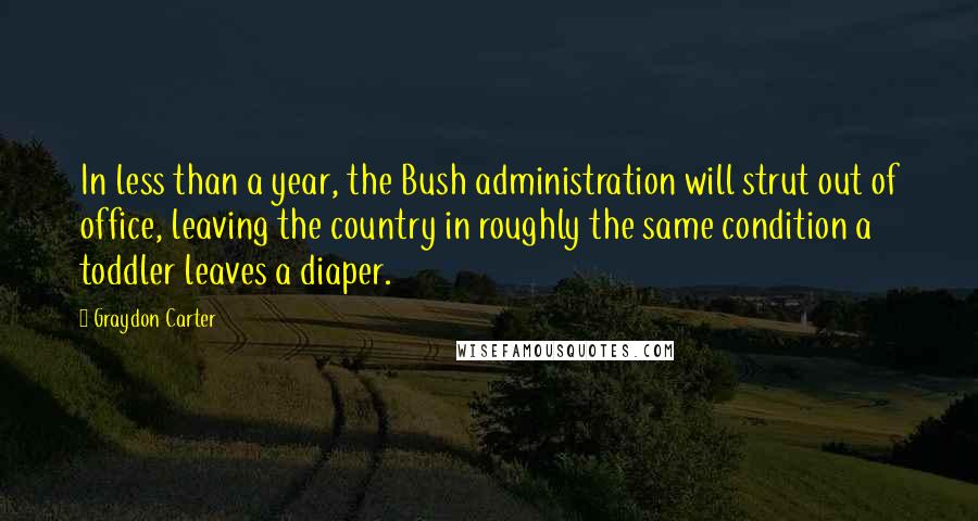 Graydon Carter Quotes: In less than a year, the Bush administration will strut out of office, leaving the country in roughly the same condition a toddler leaves a diaper.