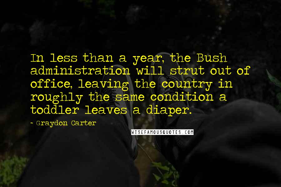 Graydon Carter Quotes: In less than a year, the Bush administration will strut out of office, leaving the country in roughly the same condition a toddler leaves a diaper.