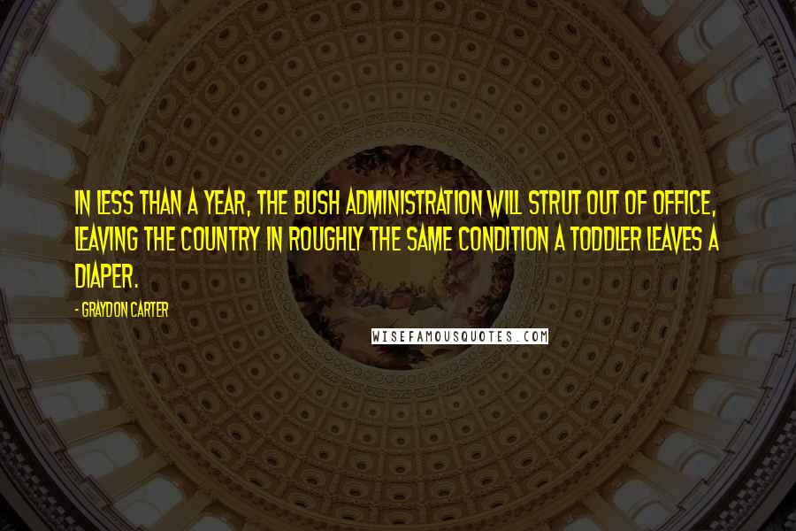 Graydon Carter Quotes: In less than a year, the Bush administration will strut out of office, leaving the country in roughly the same condition a toddler leaves a diaper.