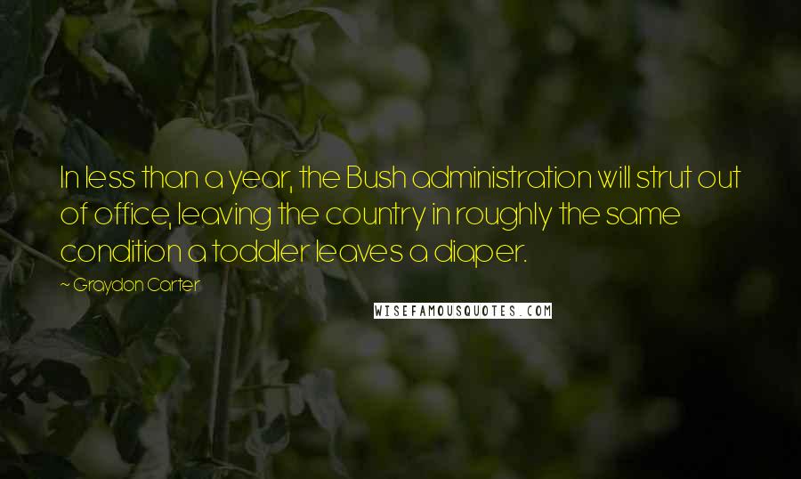 Graydon Carter Quotes: In less than a year, the Bush administration will strut out of office, leaving the country in roughly the same condition a toddler leaves a diaper.