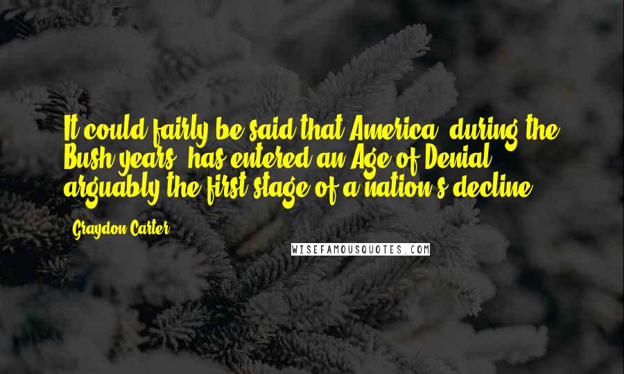 Graydon Carter Quotes: It could fairly be said that America, during the Bush years, has entered an Age of Denial - arguably the first stage of a nation's decline.