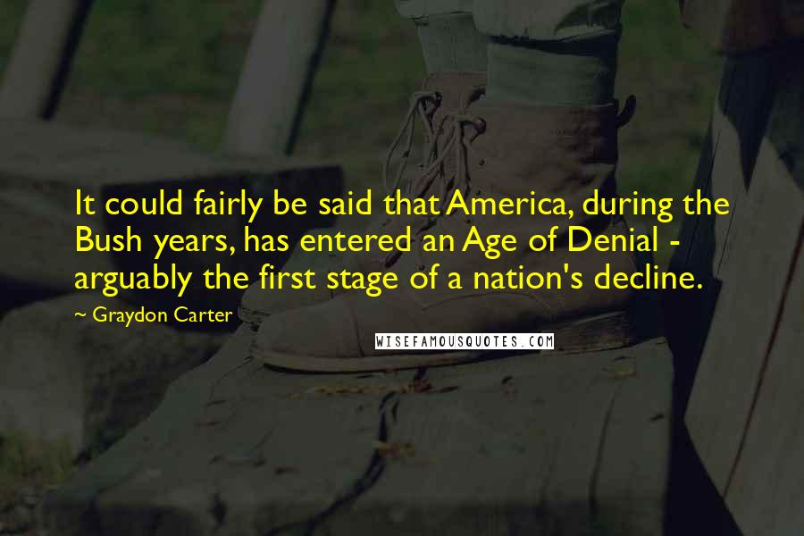 Graydon Carter Quotes: It could fairly be said that America, during the Bush years, has entered an Age of Denial - arguably the first stage of a nation's decline.